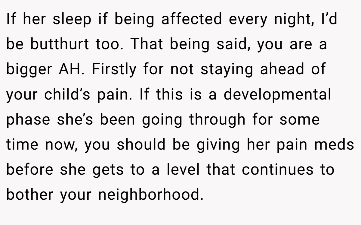 If her sleep if being affected every night, I’d be butthurt too. That being said, you are a bigger AH. Firstly for not staying ahead of your child’s pain. If this is a developmental phase she’s been going through for some time now, you should be giving her pain meds before she gets to a level that continues to bother your neighborhood.