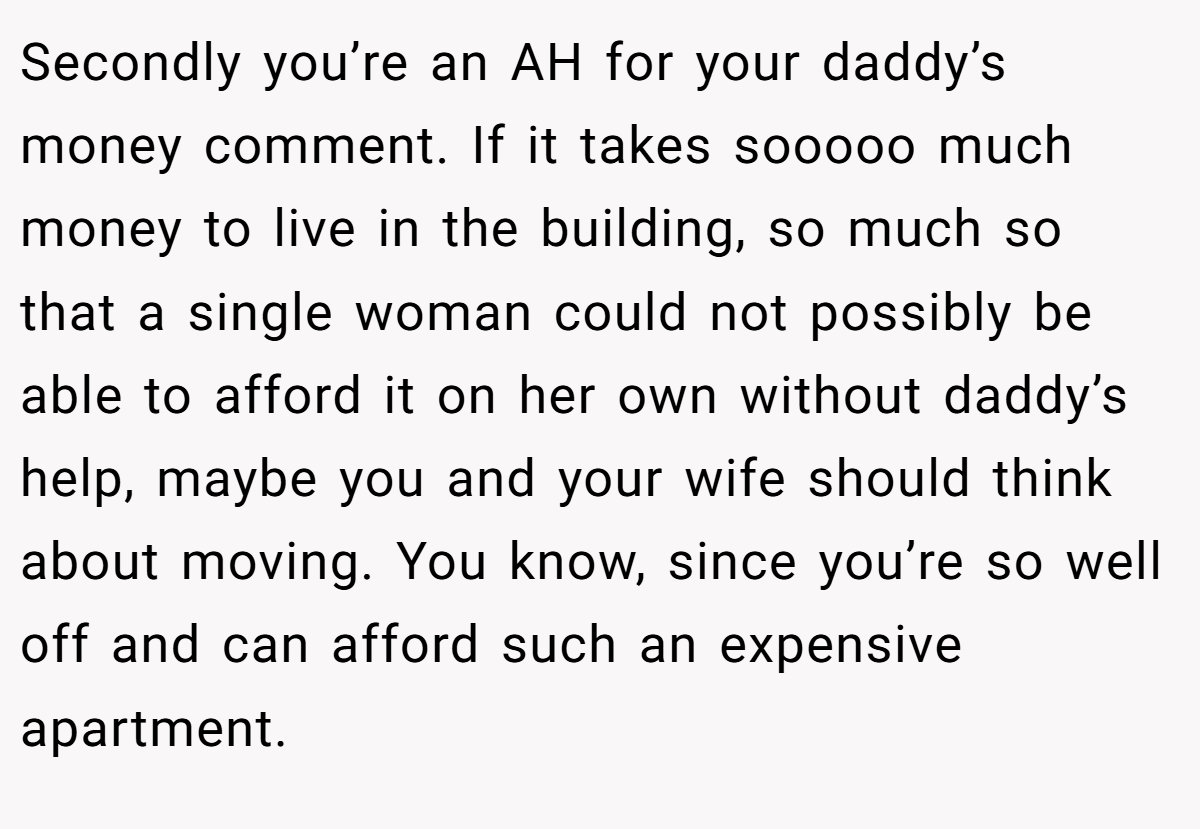 Secondly you’re an AH for your daddy’s money comment. If it takes sooooo much money to live in the building, so much so that a single woman could not possibly be able to afford it on her own without daddy’s help, maybe you and your wife should think about moving. You know, since you’re so well off and can afford such an expensive apartment.