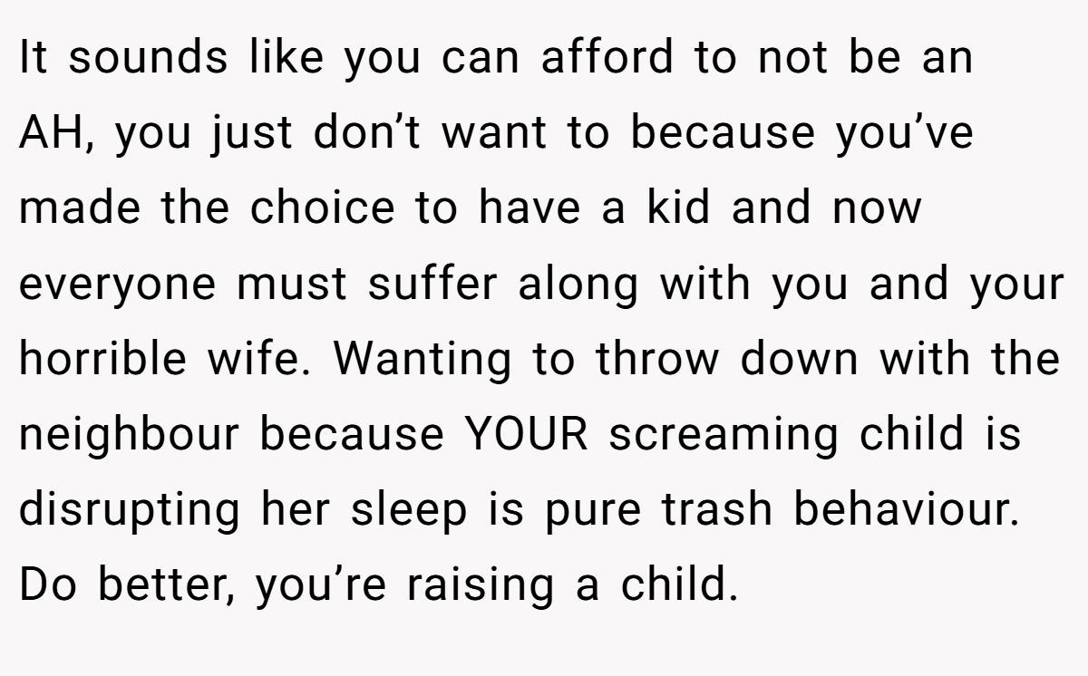 It sounds like you can afford to not be an AH, you just don’t want to because you’ve made the choice to have a kid and now everyone must suffer along with you and your horrible wife. Wanting to throw down with the neighbour because YOUR screaming child is disrupting her sleep is pure trash behaviour. Do better, you’re raising a child.