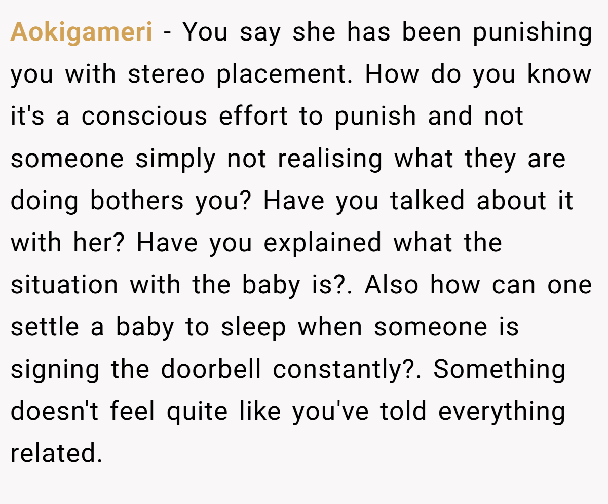 Aokigameri − You say she has been punishing you with stereo placement. How do you know it's a conscious effort to punish and not someone simply not realising what they are doing bothers you? Have you talked about it with her? Have you explained what the situation with the baby is?. Also how can one settle a baby to sleep when someone is signing the doorbell constantly?. Something doesn't feel quite like you've told everything related.