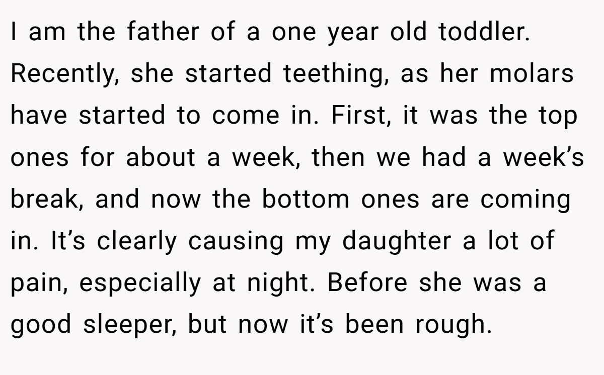 I am the father of a one year old toddler. Recently, she started teething, as her molars have started to come in. First, it was the top ones for about a week, then we had a week’s break, and now the bottom ones are coming in. It’s clearly causing my daughter a lot of pain, especially at night. Before she was a good sleeper, but now it’s been rough.
