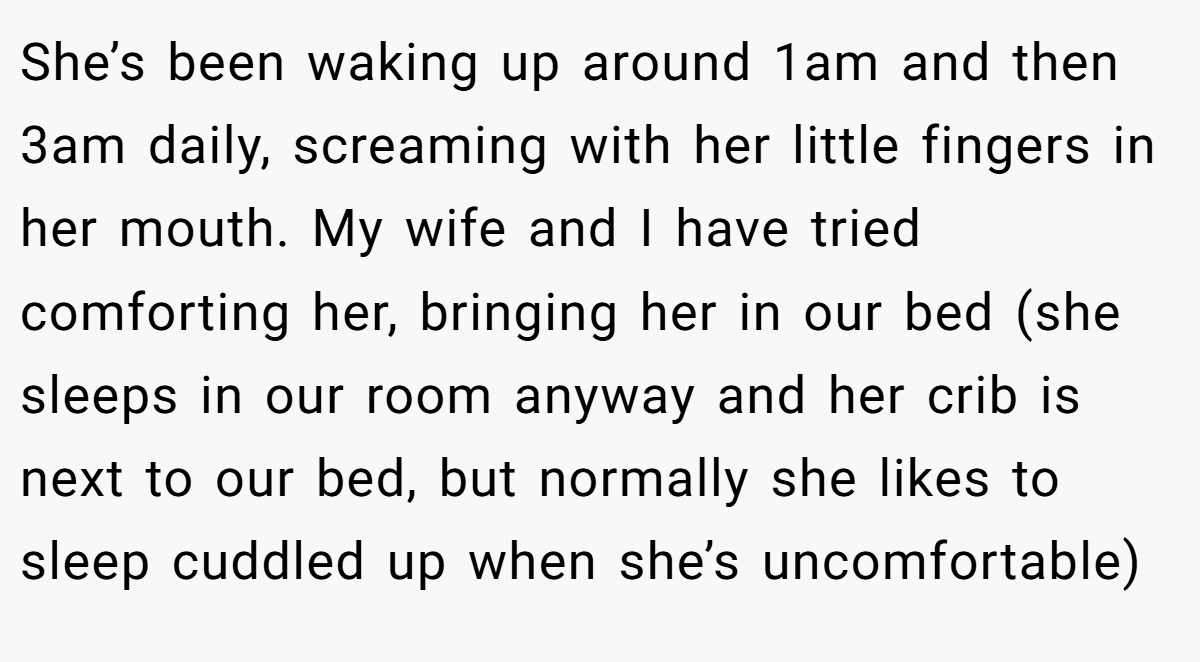 She’s been waking up around 1am and then 3am daily, screaming with her little fingers in her mouth. My wife and I have tried comforting her, bringing her in our bed (she sleeps in our room anyway and her crib is next to our bed, but normally she likes to sleep cuddled up when she’s uncomfortable)