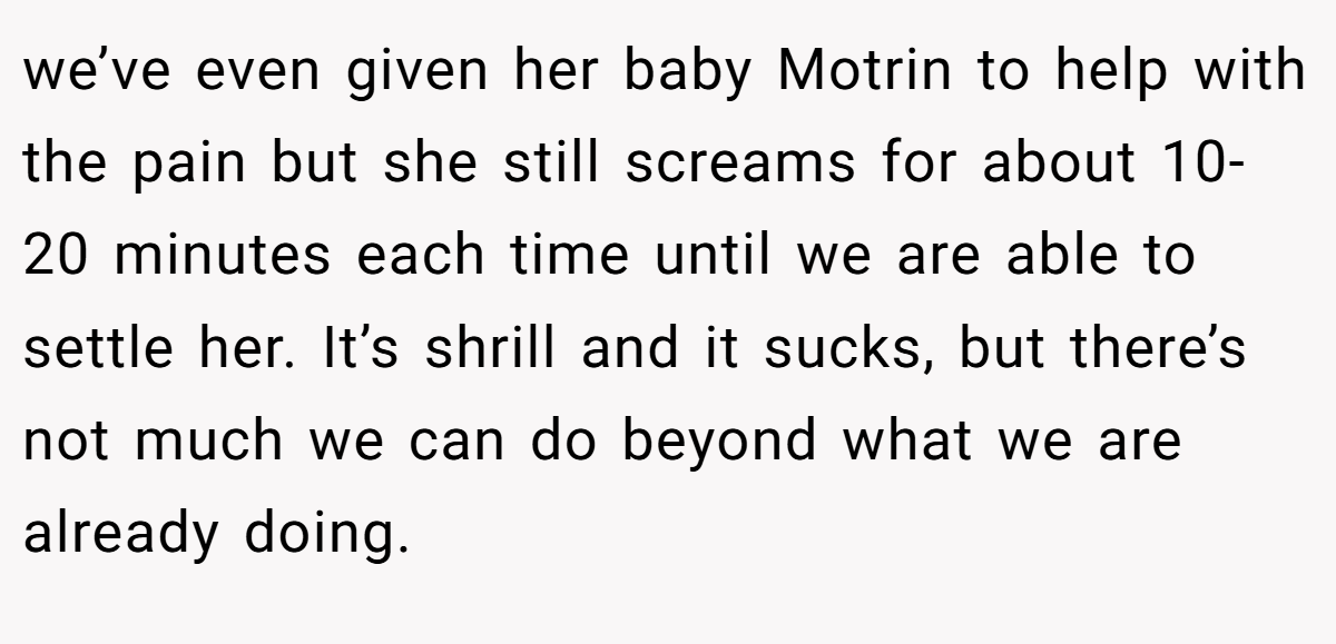 we’ve even given her baby Motrin to help with the pain but she still screams for about 10-20 minutes each time until we are able to settle her. It’s shrill and it sucks, but there’s not much we can do beyond what we are already doing.