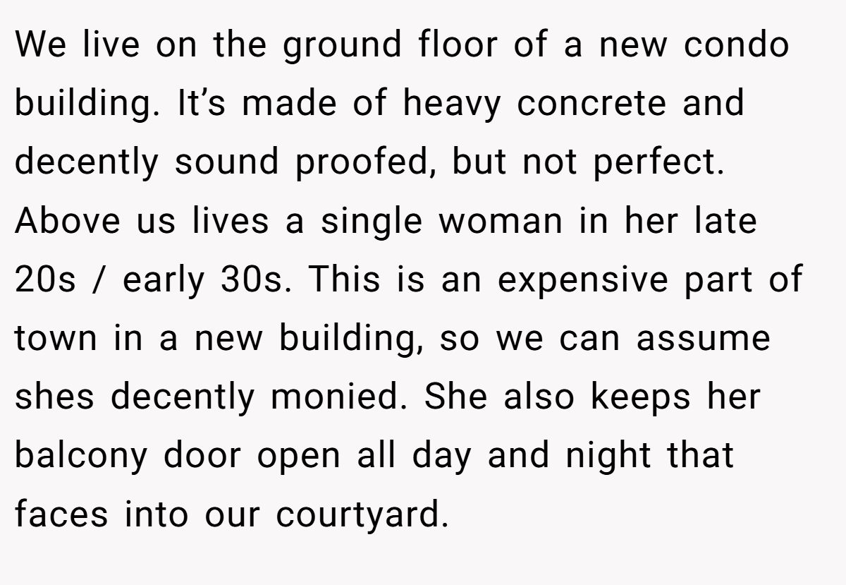 We live on the ground floor of a new condo building. It’s made of heavy concrete and decently sound proofed, but not perfect. Above us lives a single woman in her late 20s / early 30s. This is an expensive part of town in a new building, so we can assume shes decently monied. She also keeps her balcony door open all day and night that faces into our courtyard.