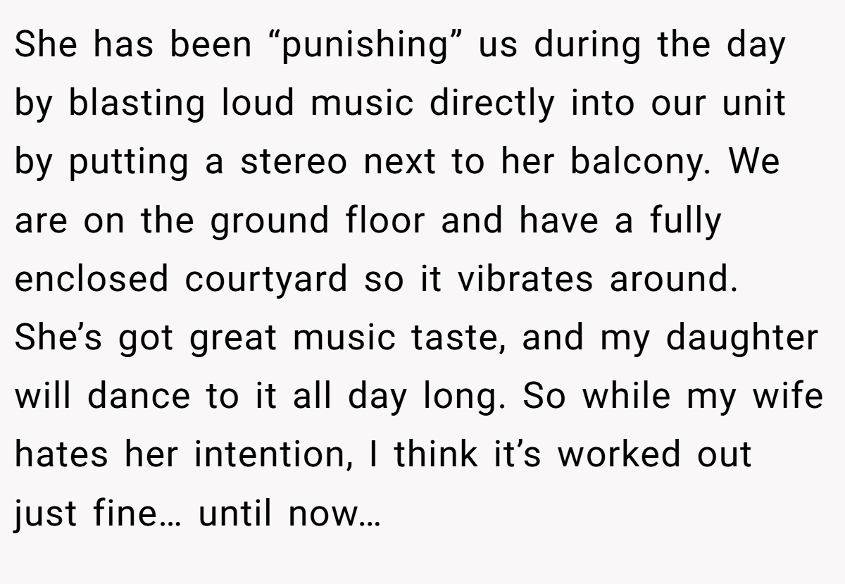 She has been “punishing” us during the day by blasting loud music directly into our unit by putting a stereo next to her balcony. We are on the ground floor and have a fully enclosed courtyard so it vibrates around. She’s got great music taste, and my daughter will dance to it all day long. So while my wife hates her intention, I think it’s worked out just fine… until now…