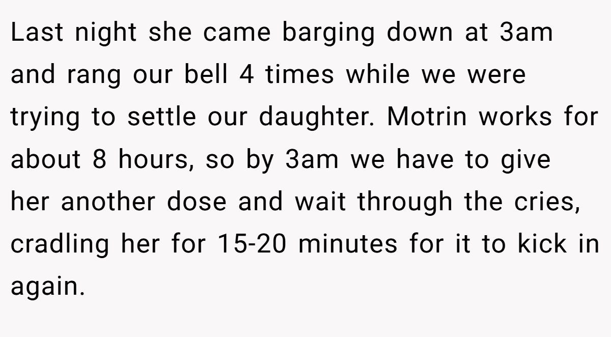 Last night she came barging down at 3am and rang our bell 4 times while we were trying to settle our daughter. Motrin works for about 8 hours, so by 3am we have to give her another dose and wait through the cries, cradling her for 15-20 minutes for it to kick in again.
