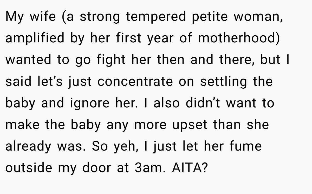 My wife (a strong tempered petite woman, amplified by her first year of motherhood) wanted to go fight her then and there, but I said let’s just concentrate on settling the baby and ignore her. I also didn’t want to make the baby any more upset than she already was. So yeh, I just let her fume outside my door at 3am. AITA?