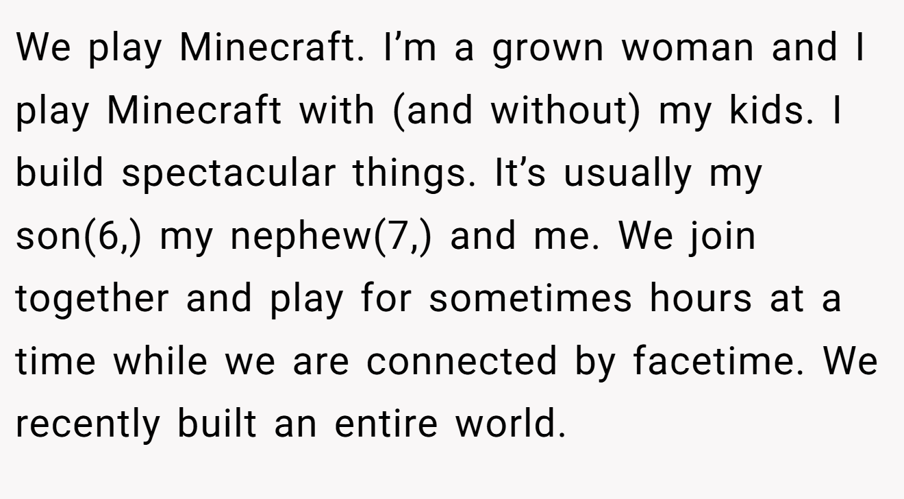 We play Minecraft. I’m a grown woman and I play Minecraft with (and without) my kids. I build spectacular things. It’s usually my son(6,) my nephew(7,) and me. We join together and play for sometimes hours at a time while we are connected by facetime. We recently built an entire world.