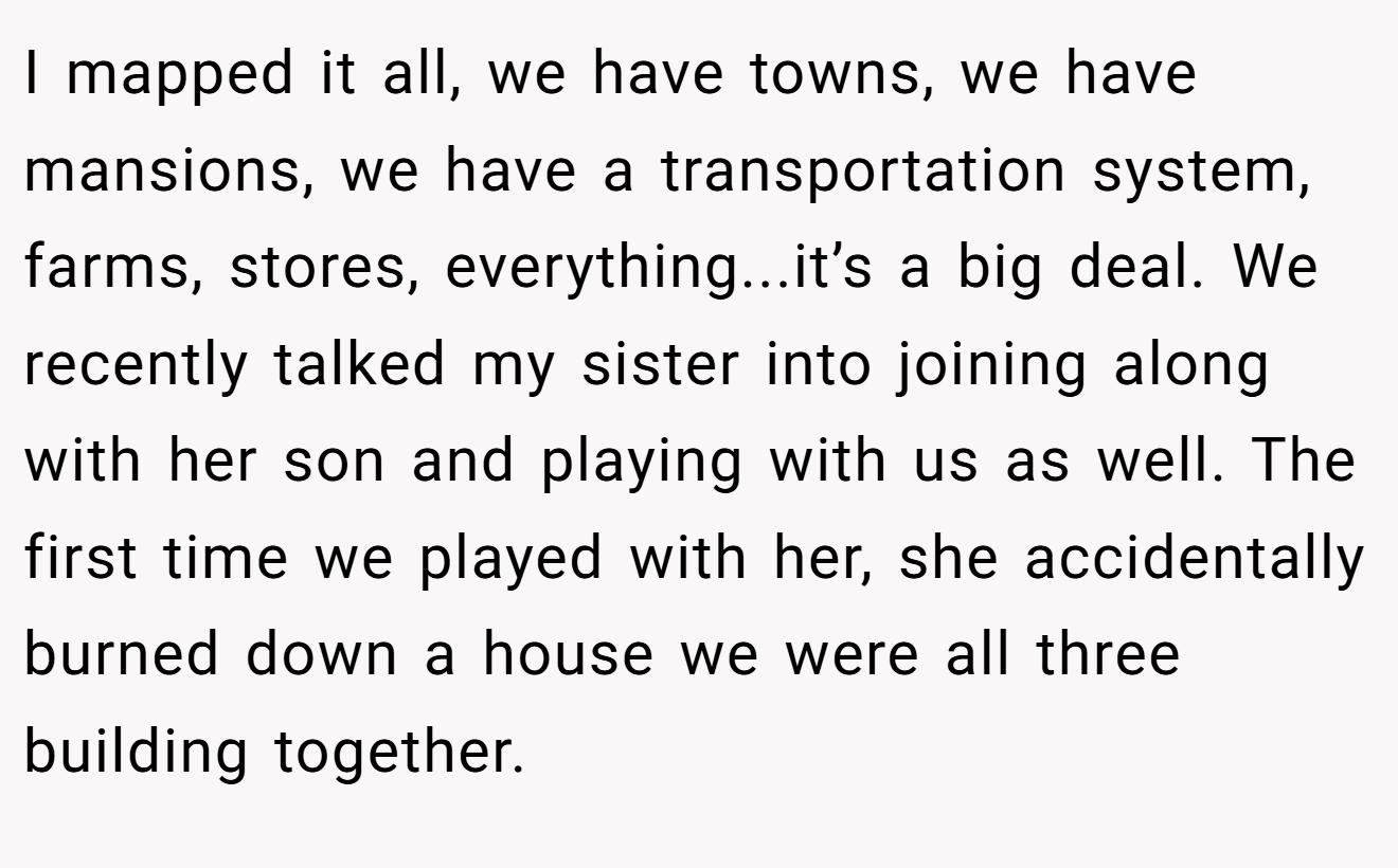 I mapped it all, we have towns, we have mansions, we have a transportation system, farms, stores, everything...it’s a big deal. We recently talked my sister into joining along with her son and playing with us as well. The first time we played with her, she accidentally burned down a house we were all three building together.