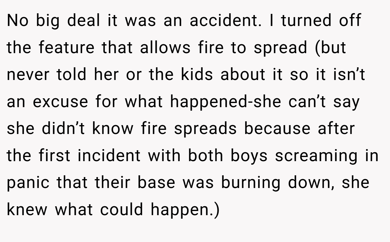 No big deal it was an accident. I turned off the feature that allows fire to spread (but never told her or the kids about it so it isn’t an excuse for what happened-she can’t say she didn’t know fire spreads because after the first incident with both boys screaming in panic that their base was burning down, she knew what could happen.)