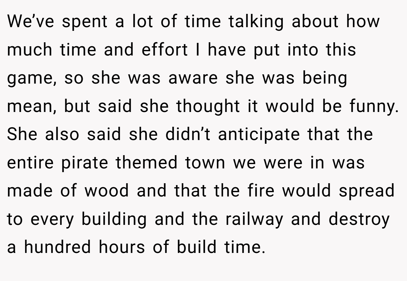 We’ve spent a lot of time talking about how much time and effort I have put into this game, so she was aware she was being mean, but said she thought it would be funny. She also said she didn’t anticipate that the entire pirate themed town we were in was made of wood and that the fire would spread to every building and the railway and destroy a hundred hours of build time.