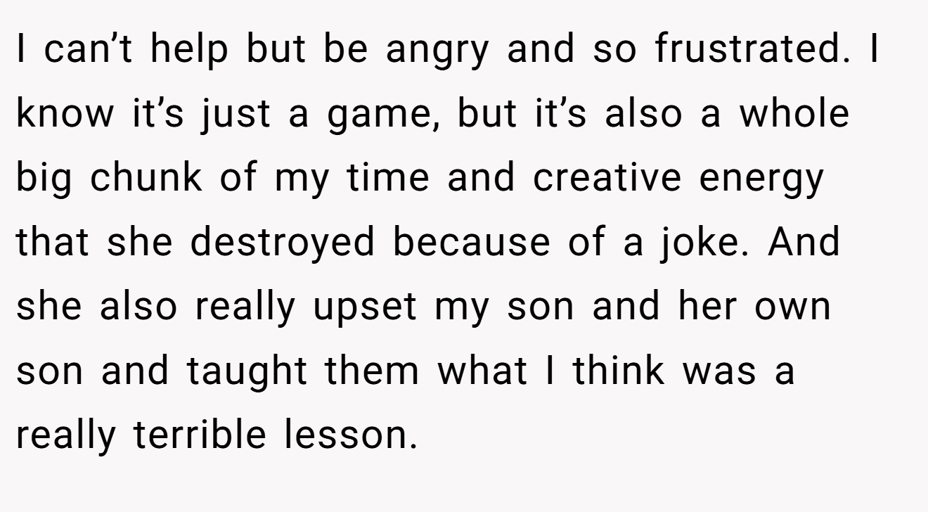 I can’t help but be angry and so frustrated. I know it’s just a game, but it’s also a whole big chunk of my time and creative energy that she destroyed because of a joke. And she also really upset my son and her own son and taught them what I think was a really terrible lesson.
