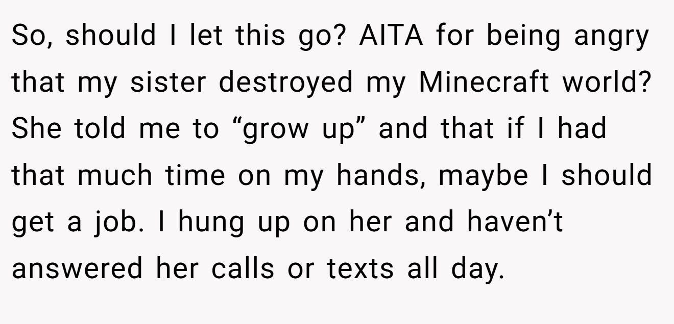 So, should I let this go? AITA for being angry that my sister destroyed my Minecraft world? She told me to “grow up” and that if I had that much time on my hands, maybe I should get a job. I hung up on her and haven’t answered her calls or texts all day.