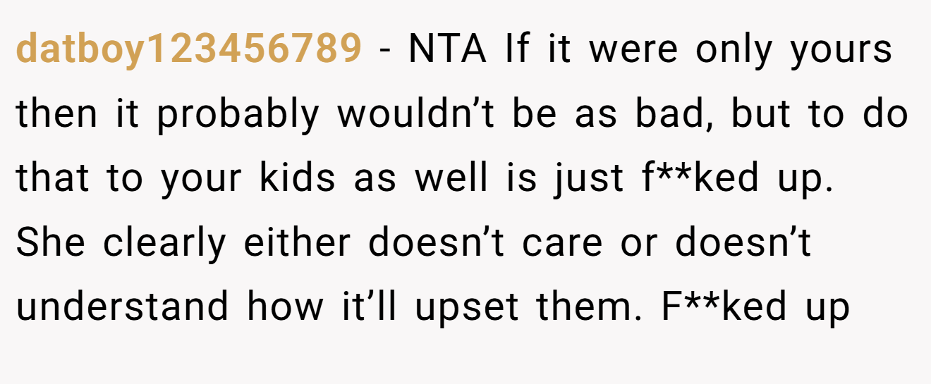 datboy123456789 - NTA If it were only yours then it probably wouldn’t be as bad, but to do that to your kids as well is just f**ked up. She clearly either doesn’t care or doesn’t understand how it’ll upset them. F**ked up