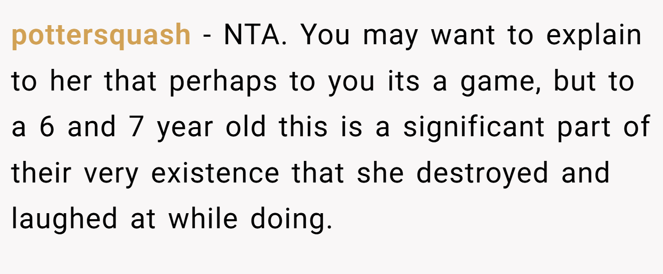 pottersquash - NTA. You may want to explain to her that perhaps to you its a game, but to a 6 and 7 year old this is a significant part of their very existence that she destroyed and laughed at while doing.