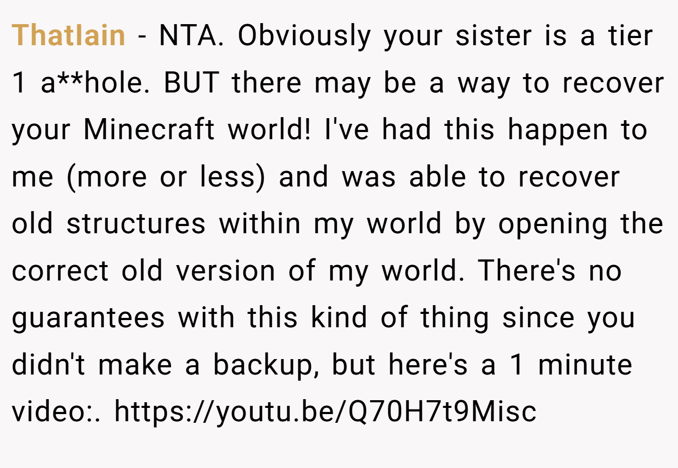 ThatIain - NTA. Obviously your sister is a tier 1 a**hole. BUT there may be a way to recover your Minecraft world! I've had this happen to me (more or less) and was able to recover old structures within my world by opening the correct old version of my world. There's no guarantees with this kind of thing since you didn't make a backup, but here's a 1 minute video:. https://youtu.be/Q70H7t9Misc