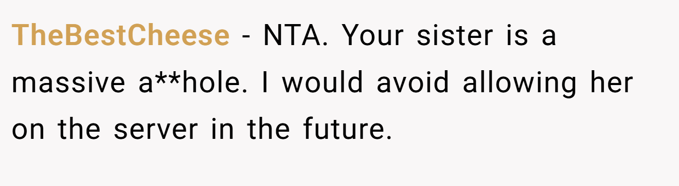 TheBestCheese - NTA. Your sister is a massive a**hole. I would avoid allowing her on the server in the future.
