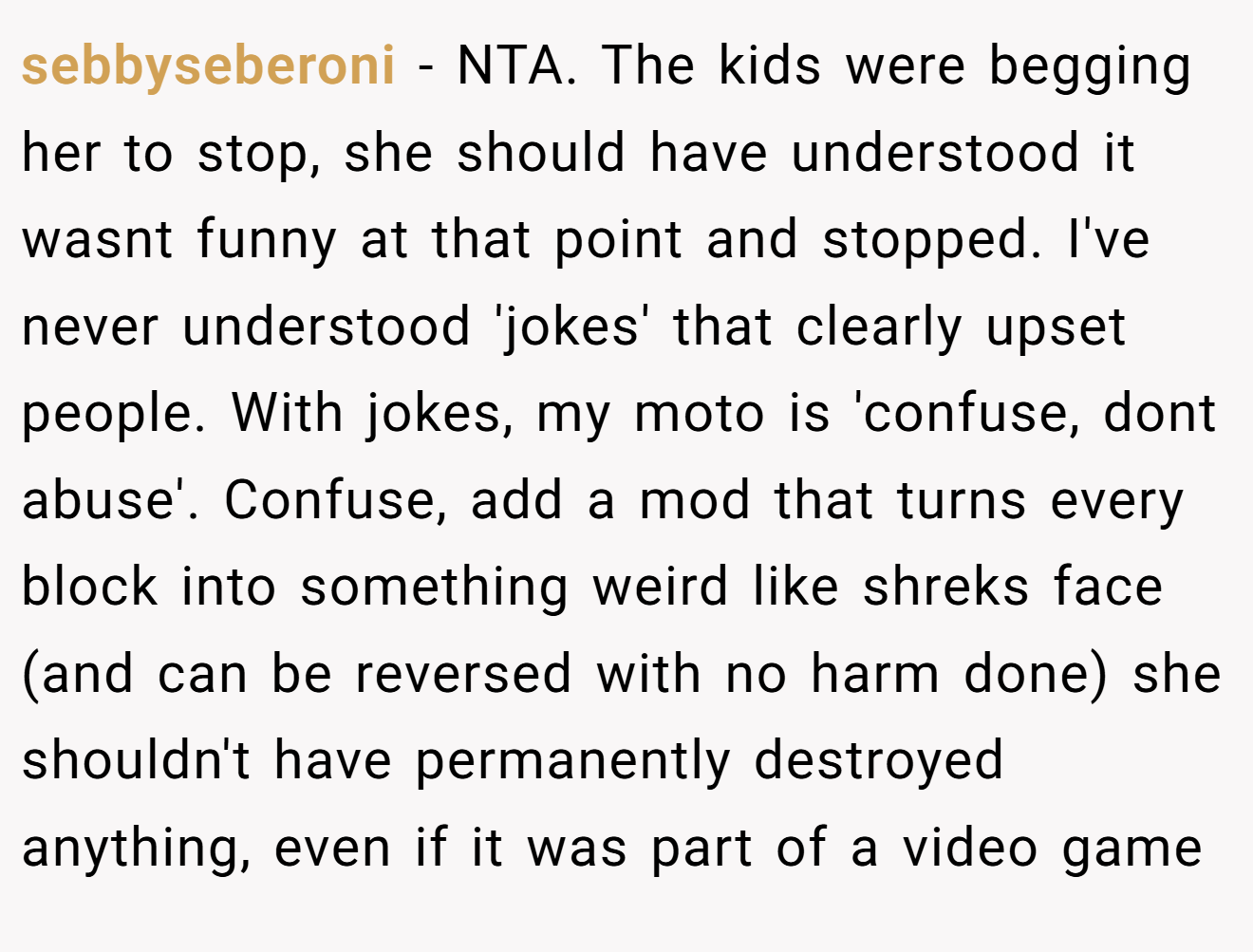 sebbyseberoni - NTA. The kids were begging her to stop, she should have understood it wasnt funny at that point and stopped. I've never understood 'jokes' that clearly upset people. With jokes, my moto is 'confuse, dont abuse'. Confuse, add a mod that turns every block into something weird like shreks face (and can be reversed with no harm done) she shouldn't have permanently destroyed anything, even if it was part of a video game