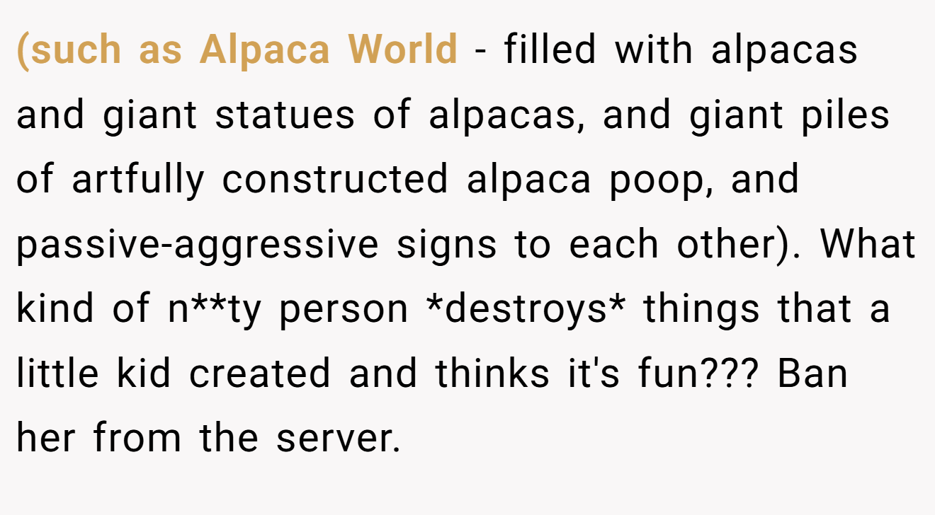 (such as Alpaca World - filled with alpacas and giant statues of alpacas, and giant piles of artfully constructed alpaca poop, and passive-aggressive signs to each other). What kind of n**ty person *destroys* things that a little kid created and thinks it's fun??? Ban her from the server.