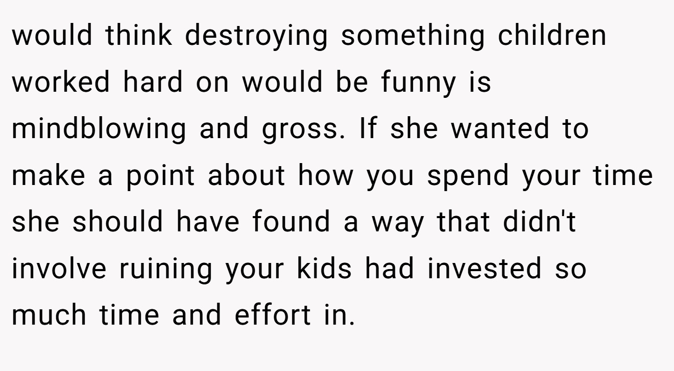 would think destroying something children worked hard on would be funny is mindblowing and gross. If she wanted to make a point about how you spend your time she should have found a way that didn't involve ruining your kids had invested so much time and effort in.