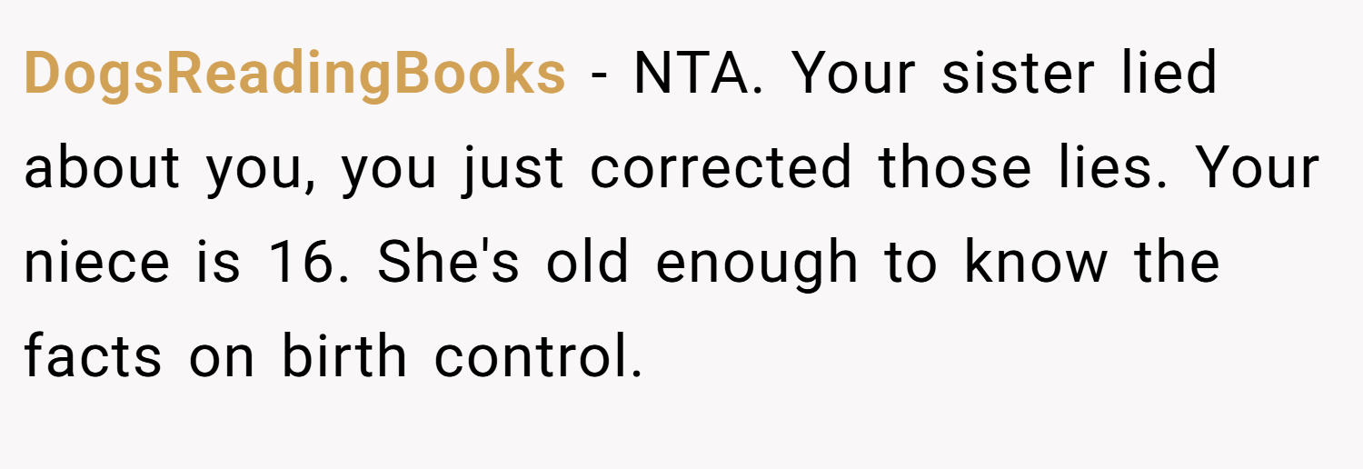 DogsReadingBooks − NTA. Your sister lied about you, you just corrected those lies. Your niece is 16. She's old enough to know the facts on birth control.