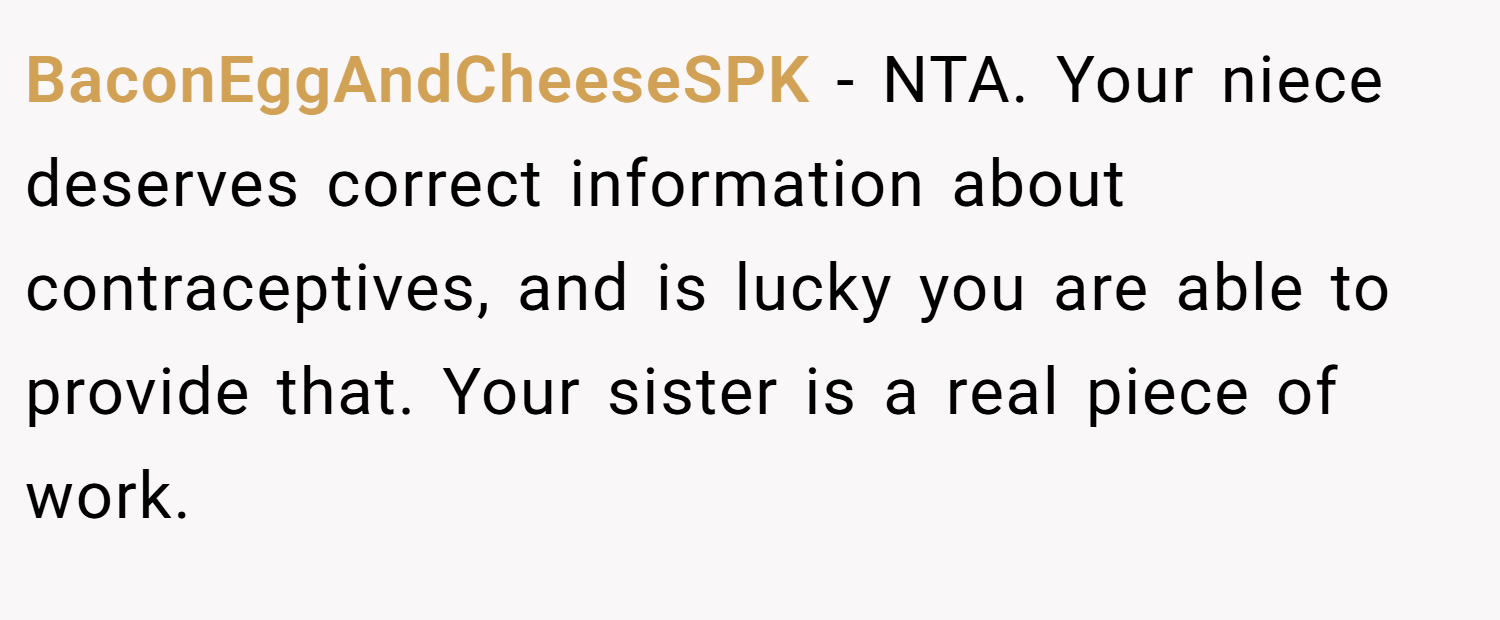 BaconEggAndCheeseSPK − NTA. Your niece deserves correct information about contraceptives, and is lucky you are able to provide that. Your sister is a real piece of work.