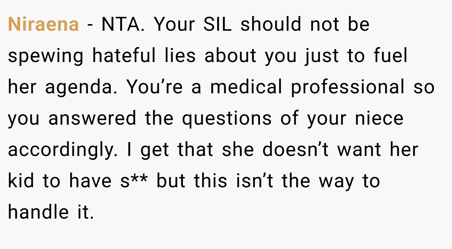 Niraena − NTA. Your SIL should not be spewing hateful lies about you just to fuel her agenda. You’re a medical professional so you answered the questions of your niece accordingly. I get that she doesn’t want her kid to have s** but this isn’t the way to handle it.