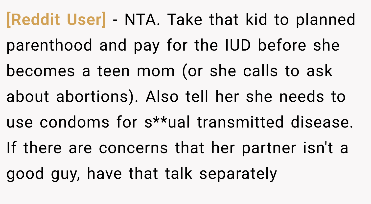 [Reddit User] − NTA. Take that kid to planned parenthood and pay for the IUD before she becomes a teen mom (or she calls to ask about abortions). Also tell her she needs to use condoms for s**ual transmitted disease. If there are concerns that her partner isn't a good guy, have that talk separately