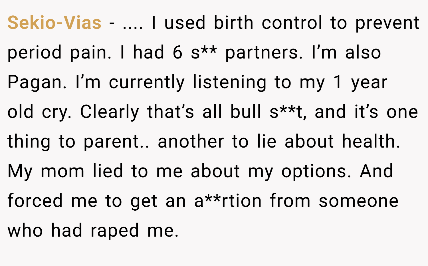 Sekio-Vias − .... I used birth control to prevent period pain. I had 6 s** partners. I’m also Pagan. I’m currently listening to my 1 year old cry. Clearly that’s all bull s**t, and it’s one thing to parent.. another to lie about health. My mom lied to me about my options. And forced me to get an a**rtion from someone who had raped me.