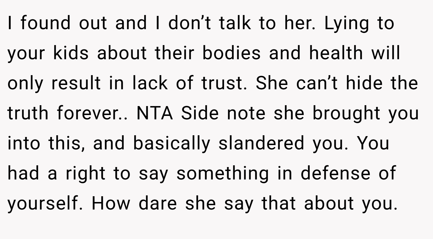 I found out and I don’t talk to her. Lying to your kids about their bodies and health will only result in lack of trust. She can’t hide the truth forever.. NTA Side note she brought you into this, and basically slandered you. You had a right to say something in defense of yourself. How dare she say that about you.
