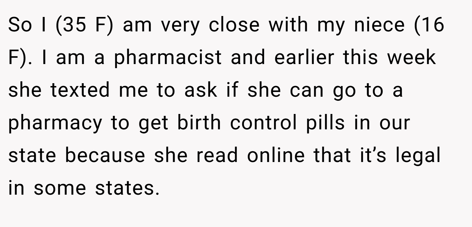 So I (35 F) am very close with my niece (16 F). I am a pharmacist and earlier this week she texted me to ask if she can go to a pharmacy to get birth control pills in our state because she read online that it’s legal in some states.