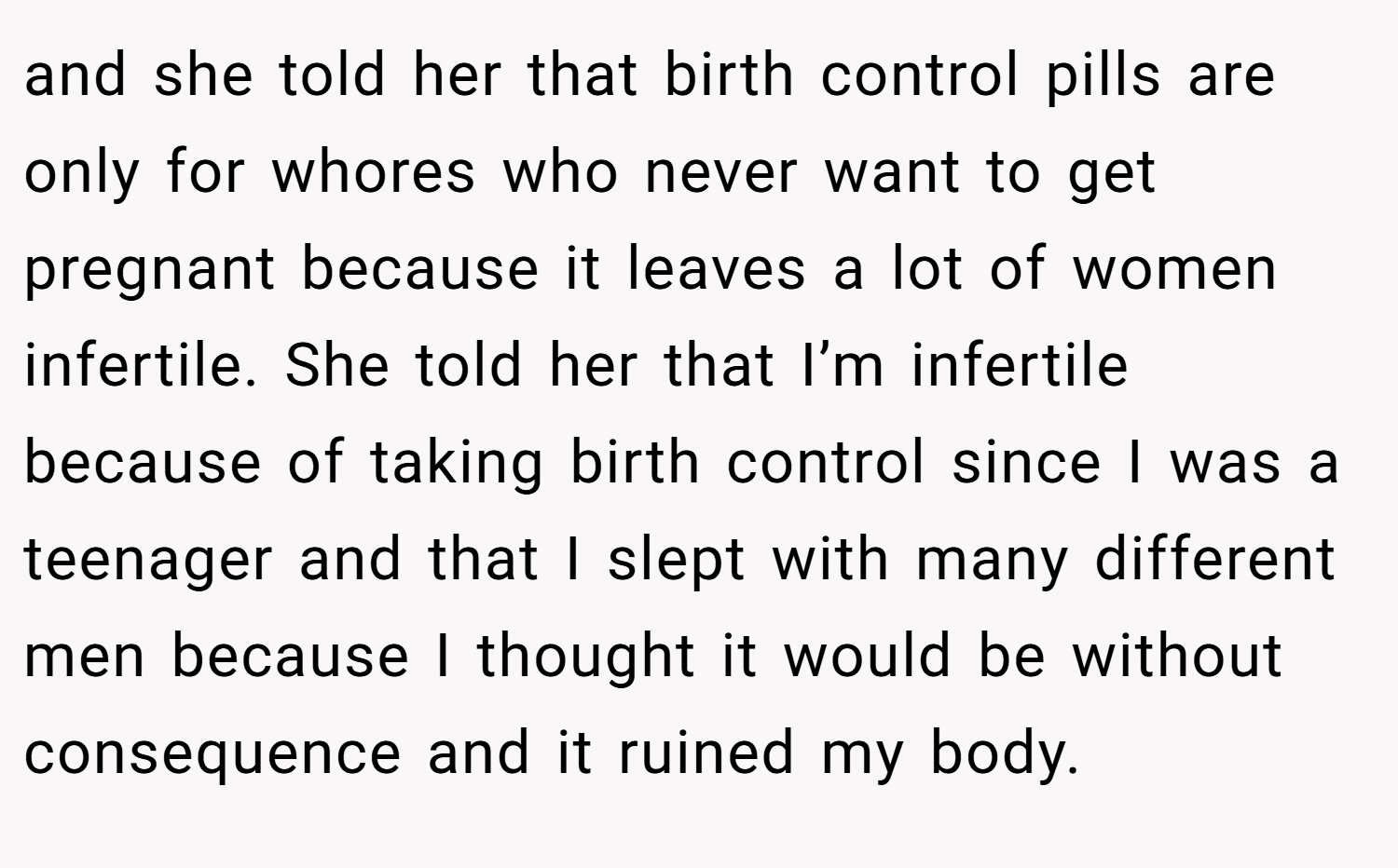 and she told her that birth control pills are only for whores who never want to get pregnant because it leaves a lot of women infertile. She told her that I’m infertile because of taking birth control since I was a teenager and that I slept with many different men because I thought it would be without consequence and it ruined my body.