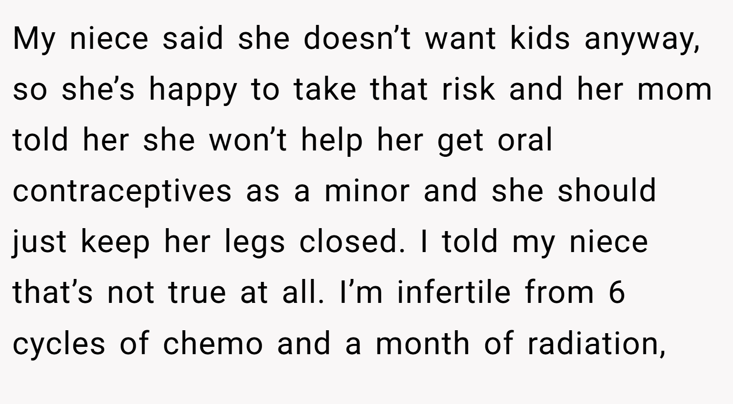 My niece said she doesn’t want kids anyway, so she’s happy to take that risk and her mom told her she won’t help her get oral contraceptives as a minor and she should just keep her legs closed. I told my niece that’s not true at all. I’m infertile from 6 cycles of chemo and a month of radiation,