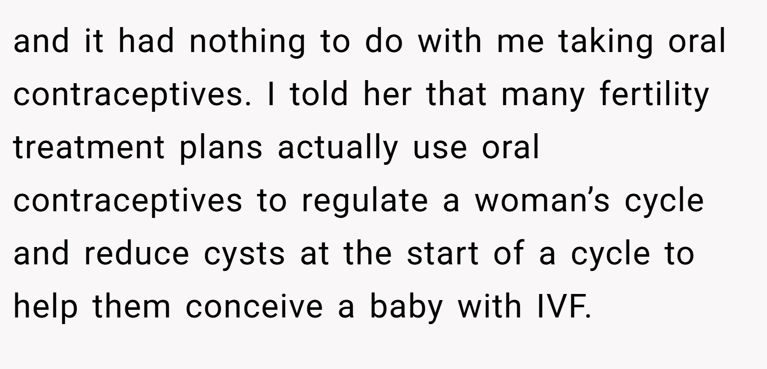 and it had nothing to do with me taking oral contraceptives. I told her that many fertility treatment plans actually use oral contraceptives to regulate a woman’s cycle and reduce cysts at the start of a cycle to help them conceive a baby with IVF.