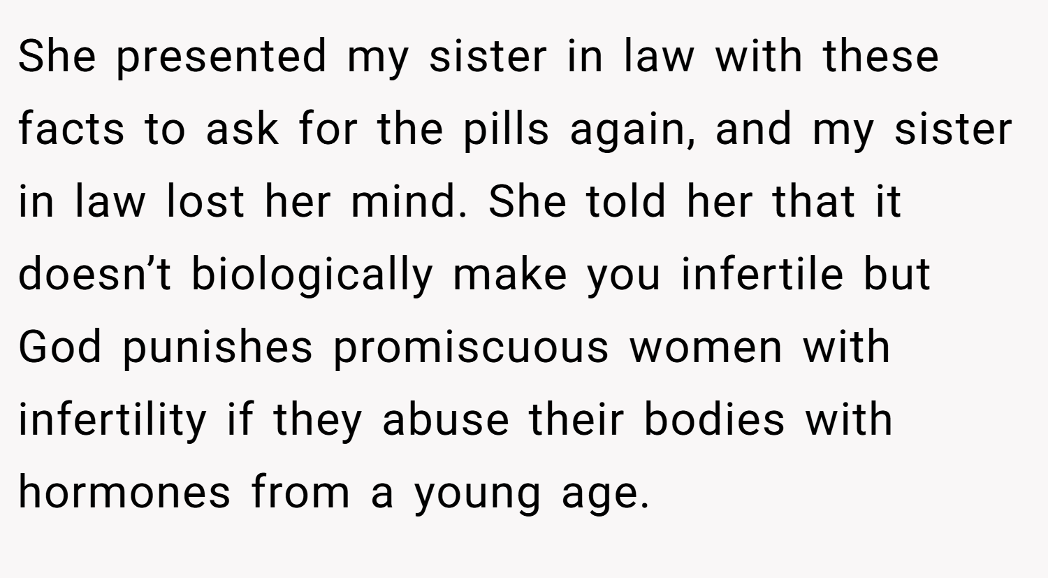She presented my sister in law with these facts to ask for the pills again, and my sister in law lost her mind. She told her that it doesn’t biologically make you infertile but God punishes promiscuous women with infertility if they abuse their bodies with hormones from a young age.