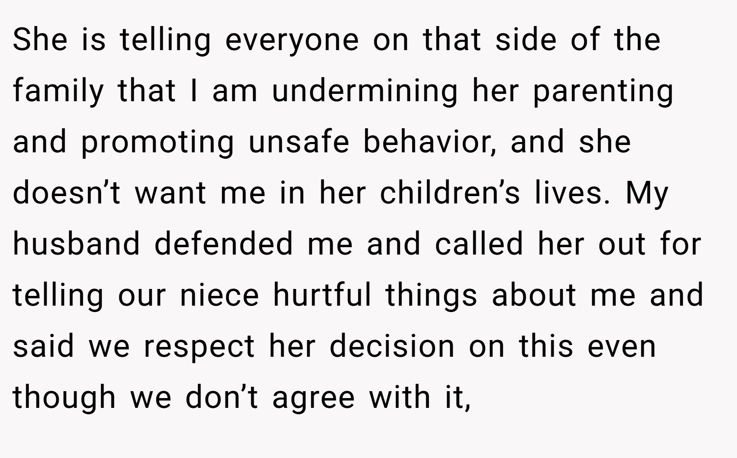 She is telling everyone on that side of the family that I am undermining her parenting and promoting unsafe behavior, and she doesn’t want me in her children’s lives. My husband defended me and called her out for telling our niece hurtful things about me and said we respect her decision on this even though we don’t agree with it,
