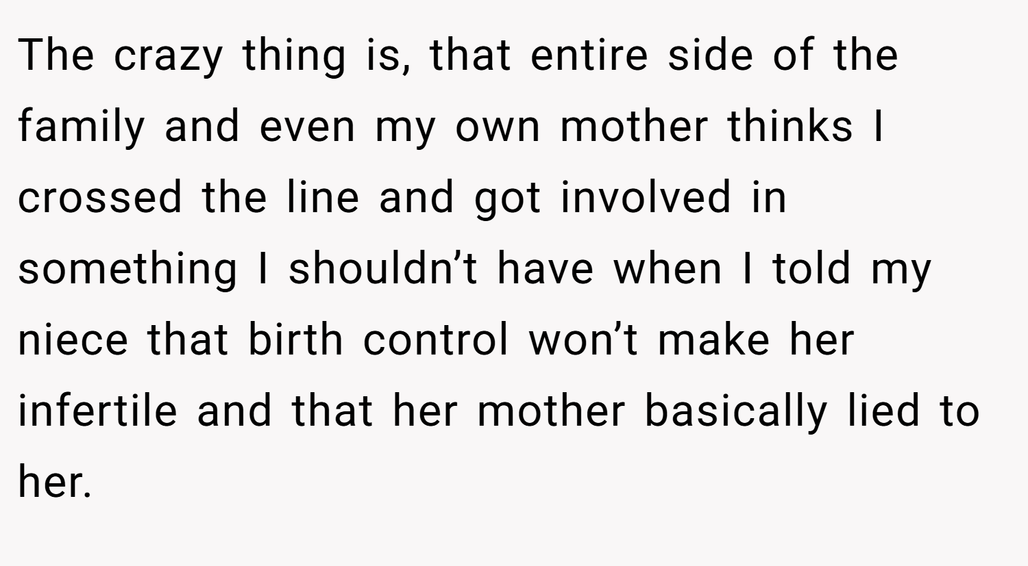 The crazy thing is, that entire side of the family and even my own mother thinks I crossed the line and got involved in something I shouldn’t have when I told my niece that birth control won’t make her infertile and that her mother basically lied to her.