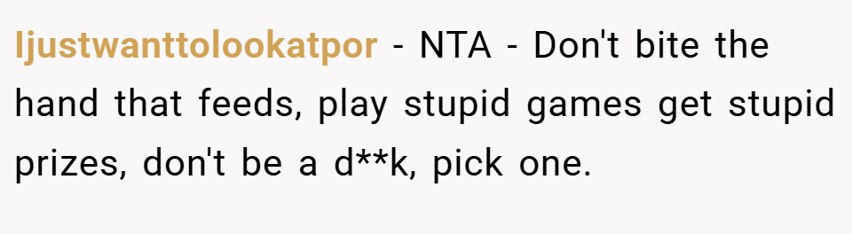 Ijustwanttolookatpor − NTA - Don't bite the hand that feeds, play stupid games get stupid prizes, don't be a d**k, pick one.