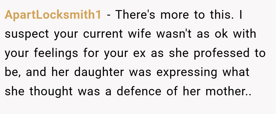 ApartLocksmith1 − There's more to this. I suspect your current wife wasn't as ok with your feelings for your ex as she professed to be, and her daughter was expressing what she thought was a defence of her mother..