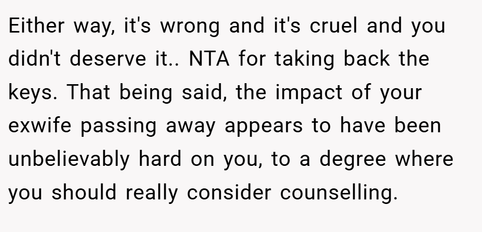 Either way, it's wrong and it's cruel and you didn't deserve it.. NTA for taking back the keys. That being said, the impact of your exwife passing away appears to have been unbelievably hard on you, to a degree where you should really consider counselling.