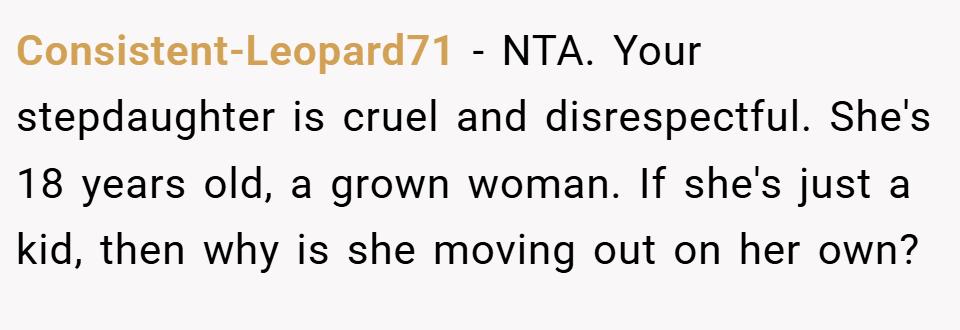 Consistent-Leopard71 − NTA. Your stepdaughter is cruel and disrespectful. She's 18 years old, a grown woman. If she's just a kid, then why is she moving out on her own?