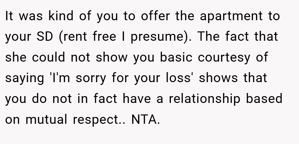 It was kind of you to offer the apartment to your SD (rent free I presume). The fact that she could not show you basic courtesy of saying 'I'm sorry for your loss' shows that you do not in fact have a relationship based on mutual respect.. NTA.