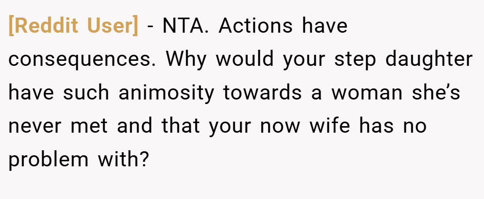 [Reddit User] − NTA. Actions have consequences. Why would your step daughter have such animosity towards a woman she’s never met and that your now wife has no problem with?