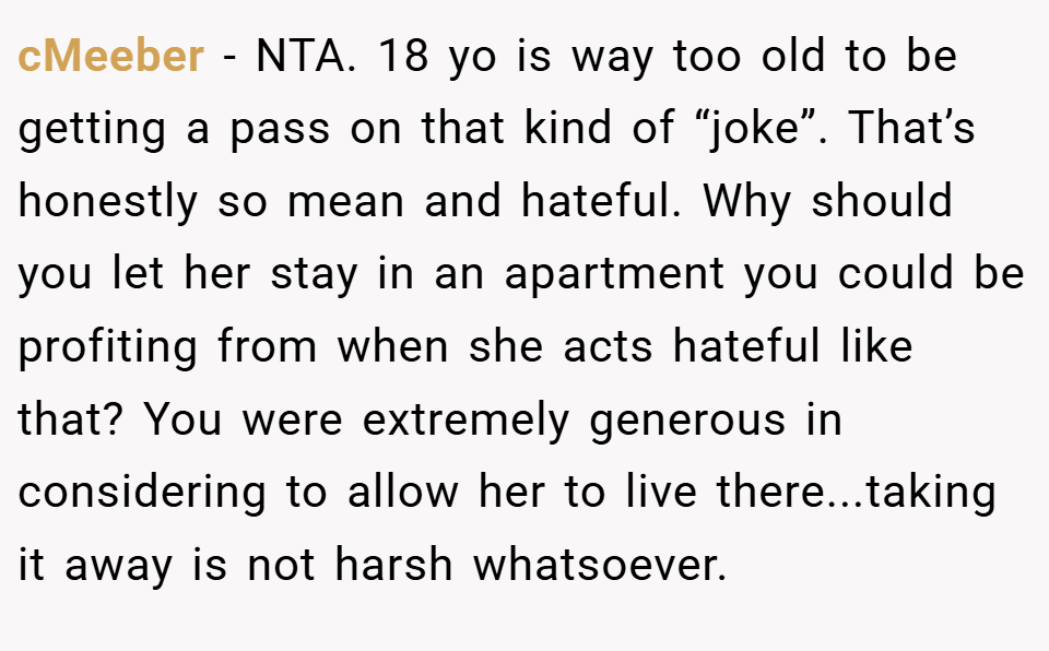 cMeeber − NTA. 18 yo is way too old to be getting a pass on that kind of “joke”. That’s honestly so mean and hateful. Why should you let her stay in an apartment you could be profiting from when she acts hateful like that? You were extremely generous in considering to allow her to live there...taking it away is not harsh whatsoever.