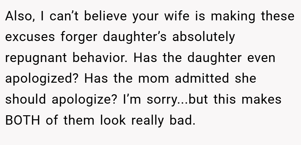 Also, I can’t believe your wife is making these excuses forger daughter’s absolutely repugnant behavior. Has the daughter even apologized? Has the mom admitted she should apologize? I’m sorry...but this makes BOTH of them look really bad.