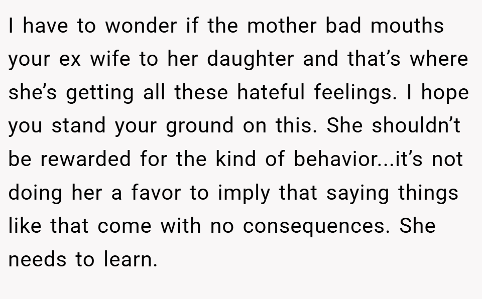 I have to wonder if the mother bad mouths your ex wife to her daughter and that’s where she’s getting all these hateful feelings. I hope you stand your ground on this. She shouldn’t be rewarded for the kind of behavior...it’s not doing her a favor to imply that saying things like that come with no consequences. She needs to learn.