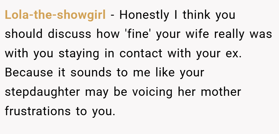 Lola-the-showgirl − Honestly I think you should discuss how 'fine' your wife really was with you staying in contact with your ex. Because it sounds to me like your stepdaughter may be voicing her mother frustrations to you.