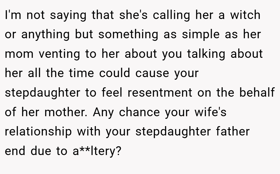 I'm not saying that she's calling her a witch or anything but something as simple as her mom venting to her about you talking about her all the time could cause your stepdaughter to feel resentment on the behalf of her mother. Any chance your wife's relationship with your stepdaughter father end due to a**ltery?