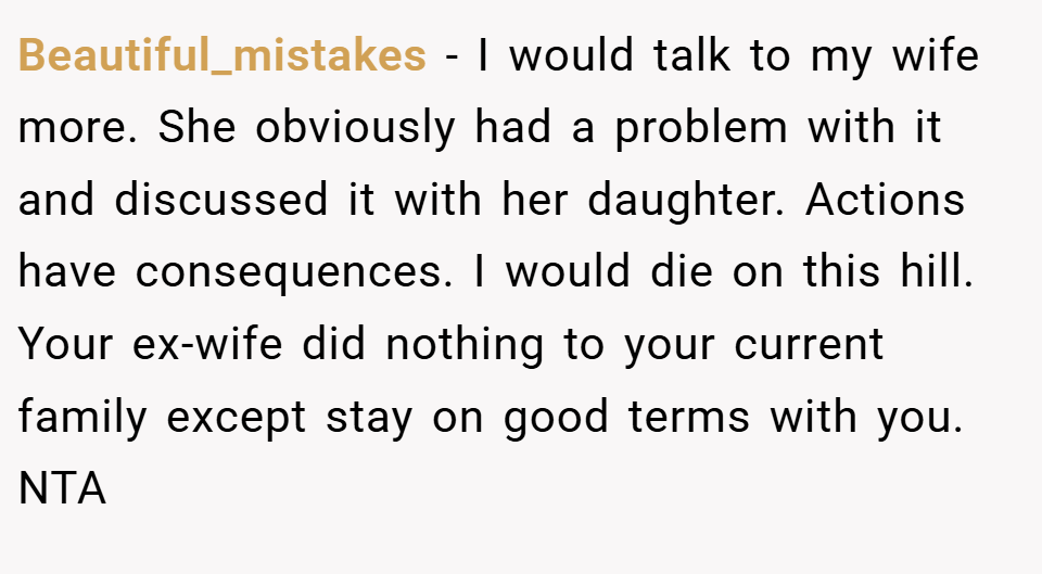 Beautiful_mistakes − I would talk to my wife more. She obviously had a problem with it and discussed it with her daughter. Actions have consequences. I would die on this hill. Your ex-wife did nothing to your current family except stay on good terms with you. NTA