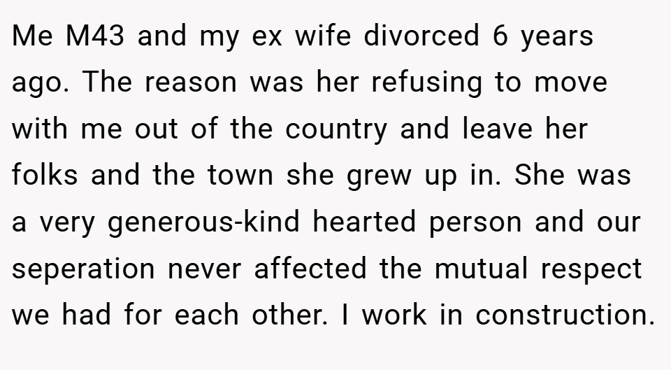 Me M43 and my ex wife divorced 6 years ago. The reason was her refusing to move with me out of the country and leave her folks and the town she grew up in. She was a very generous-kind hearted person and our seperation never affected the mutual respect we had for each other. I work in construction.